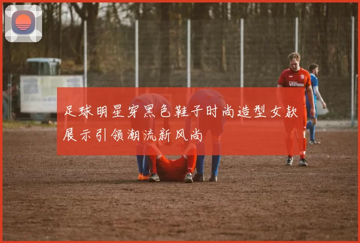 足球明星穿黑色鞋子时尚造型女款展示引领潮流新风尚