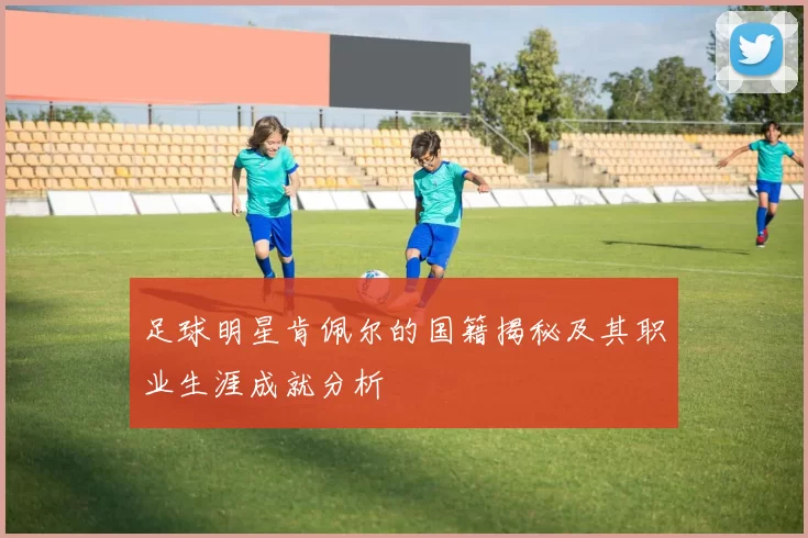 足球明星肯佩尔的国籍揭秘及其职业生涯成就分析