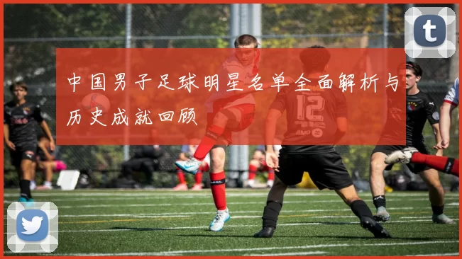 中国男子足球明星名单全面解析与历史成就回顾