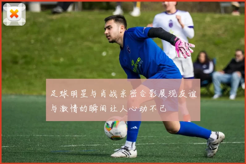 足球明星与肖战亲密合影展现友谊与激情的瞬间让人心动不已