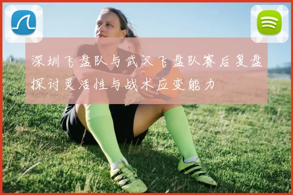 深圳飞盘队与武汉飞盘队赛后复盘探讨灵活性与战术应变能力