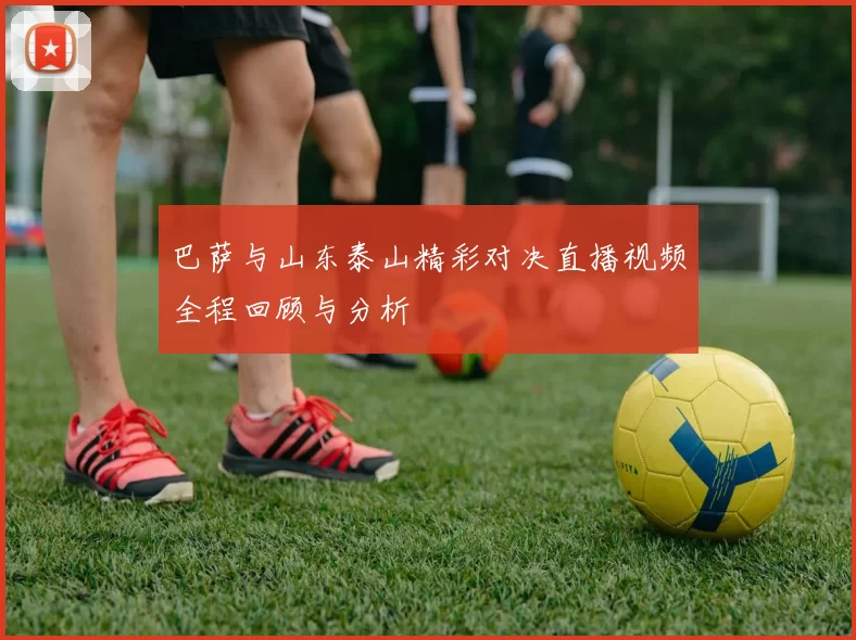 巴萨与山东泰山精彩对决直播视频全程回顾与分析