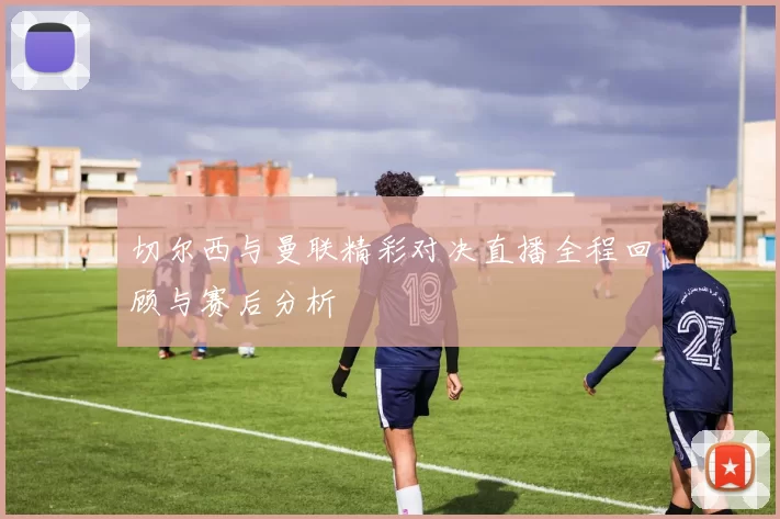 切尔西与曼联精彩对决直播全程回顾与赛后分析