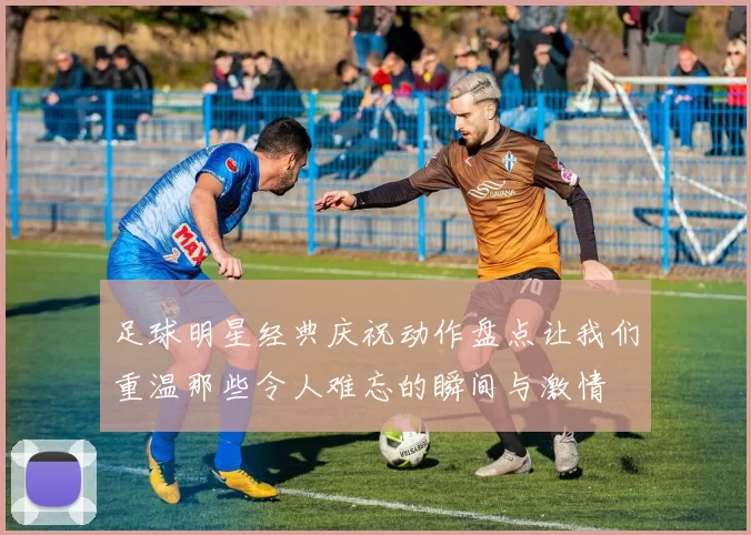 足球明星经典庆祝动作盘点让我们重温那些令人难忘的瞬间与激情