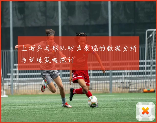 上海乒乓球队耐力表现的数据分析与训练策略探讨