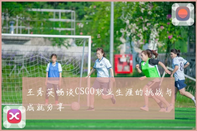 王秀英畅谈CSGO职业生涯的挑战与成就分享