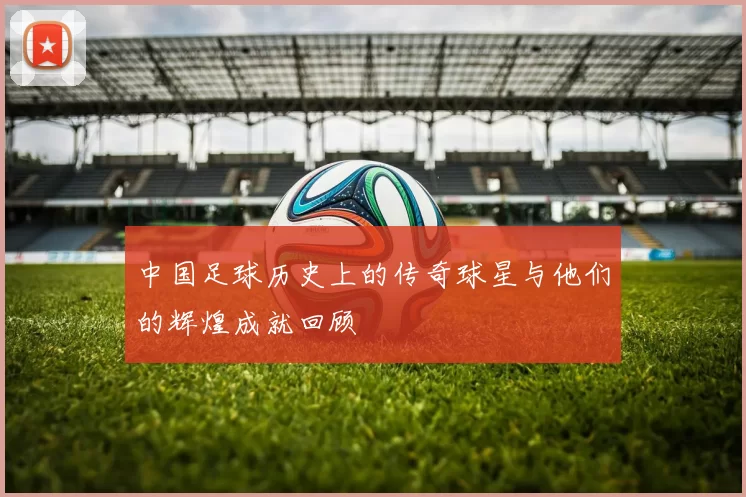 中国足球历史上的传奇球星与他们的辉煌成就回顾