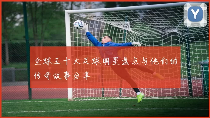 全球五十大足球明星盘点与他们的传奇故事分享