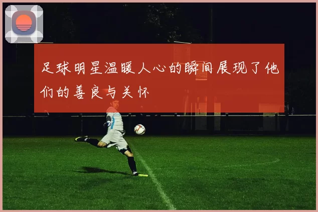 足球明星温暖人心的瞬间展现了他们的善良与关怀