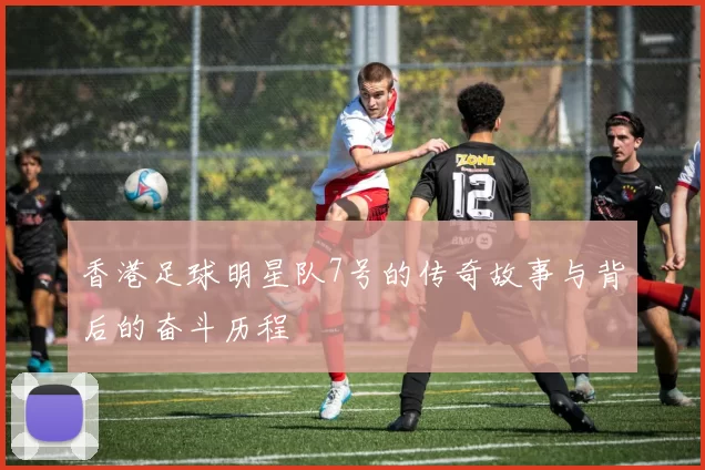香港足球明星队7号的传奇故事与背后的奋斗历程