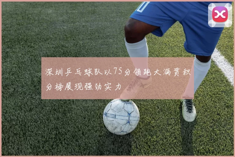 深圳乒乓球队以75分领跑大满贯积分榜展现强劲实力
