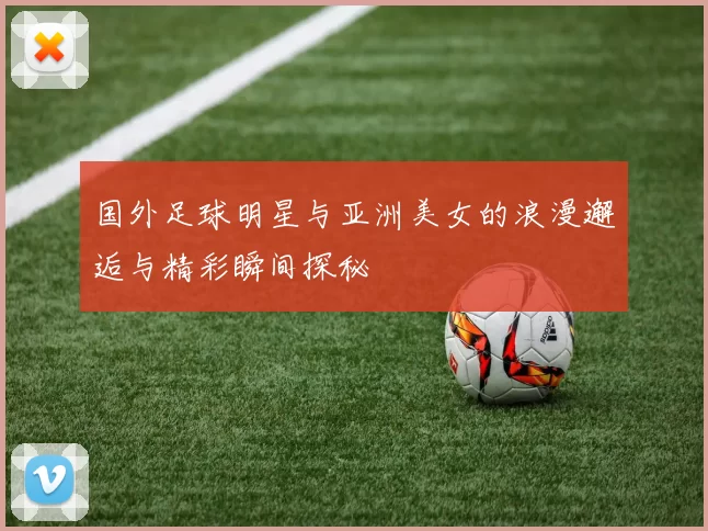 国外足球明星与亚洲美女的浪漫邂逅与精彩瞬间探秘
