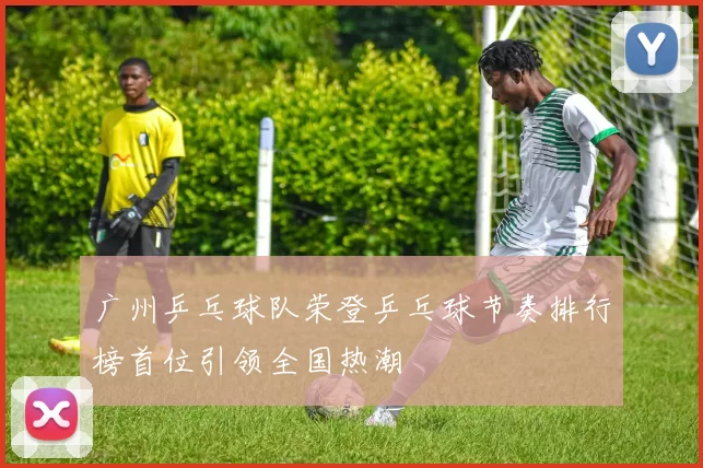 广州乒乓球队荣登乒乓球节奏排行榜首位引领全国热潮