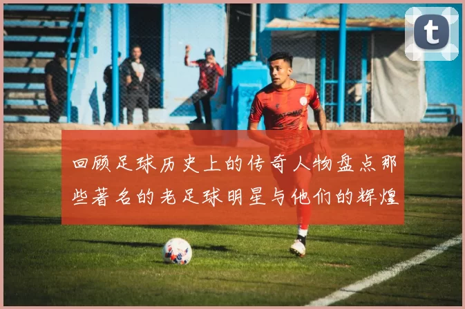 回顾足球历史上的传奇人物盘点那些著名的老足球明星与他们的辉煌成就
