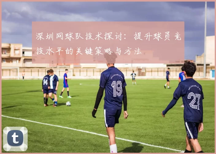 深圳网球队技术探讨：提升球员竞技水平的关键策略与方法