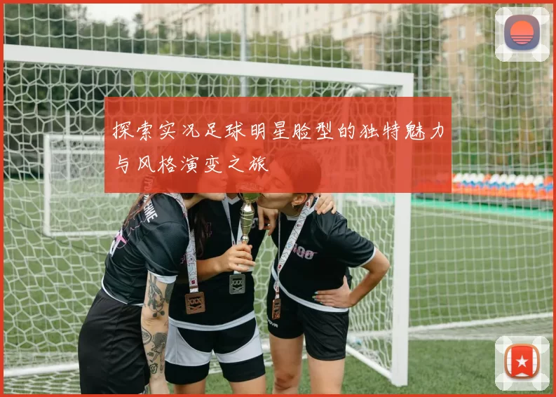 探索实况足球明星脸型的独特魅力与风格演变之旅