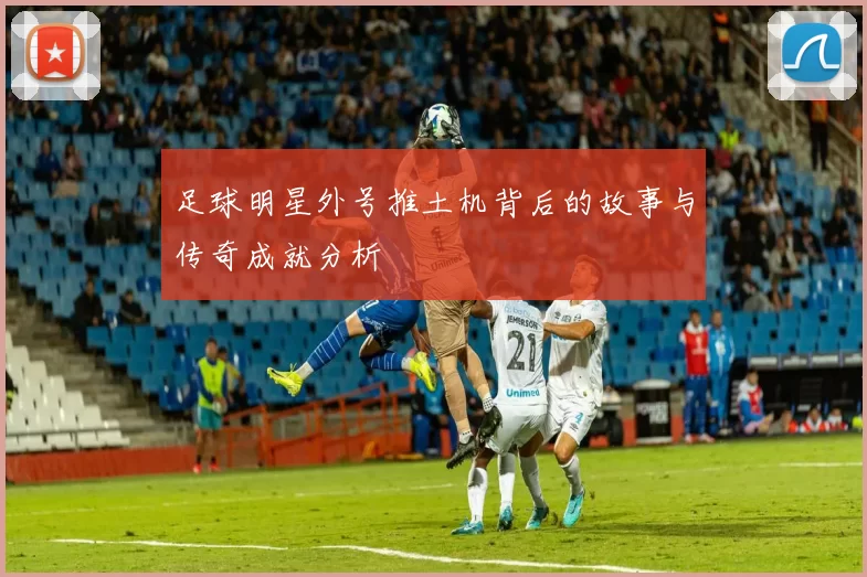 足球明星外号推土机背后的故事与传奇成就分析