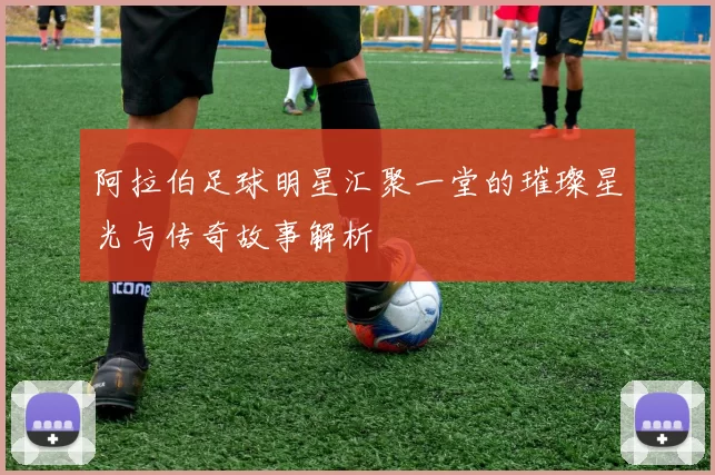 阿拉伯足球明星汇聚一堂的璀璨星光与传奇故事解析