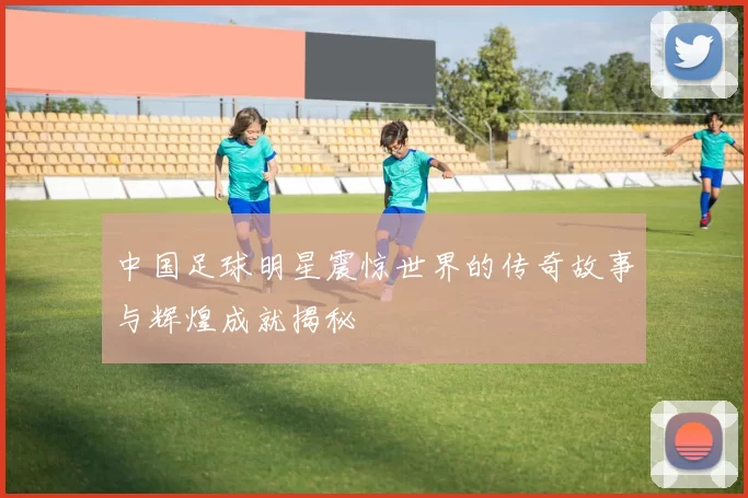 中国足球明星震惊世界的传奇故事与辉煌成就揭秘
