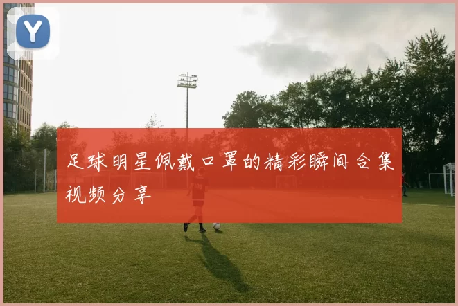 足球明星佩戴口罩的精彩瞬间合集视频分享