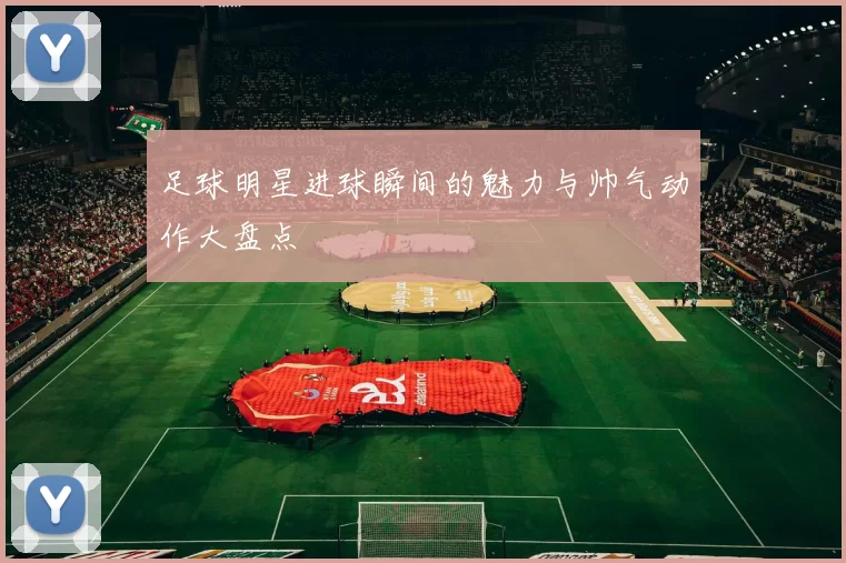 足球明星进球瞬间的魅力与帅气动作大盘点