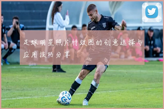 足球明星照片特效图的创意选择与应用技巧分享