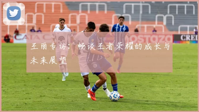 王丽专访：畅谈王者荣耀的成长与未来展望