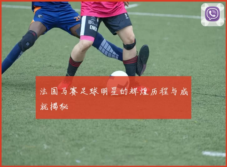 法国马赛足球明星的辉煌历程与成就揭秘