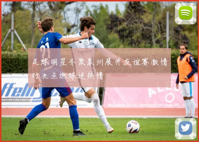 足球明星齐聚泉州展开友谊赛激情对决点燃球迷热情