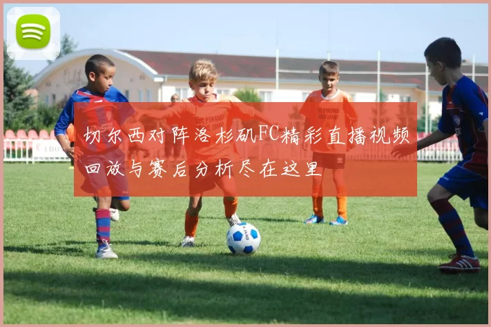 切尔西对阵洛杉矶FC精彩直播视频回放与赛后分析尽在这里