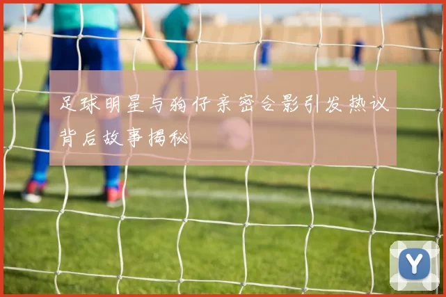 足球明星与狗仔亲密合影引发热议背后故事揭秘