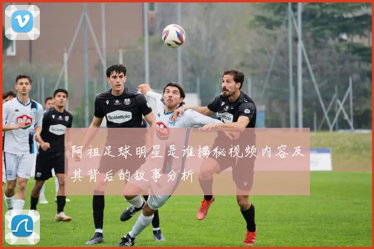 阿祖足球明星是谁揭秘视频内容及其背后的故事分析