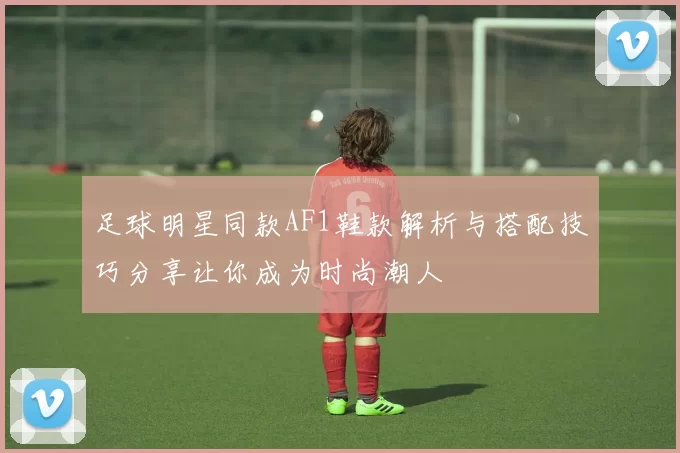 足球明星同款AF1鞋款解析与搭配技巧分享让你成为时尚潮人