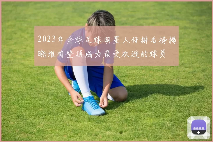 2023年全球足球明星人仔排名榜揭晓谁将登顶成为最受欢迎的球员