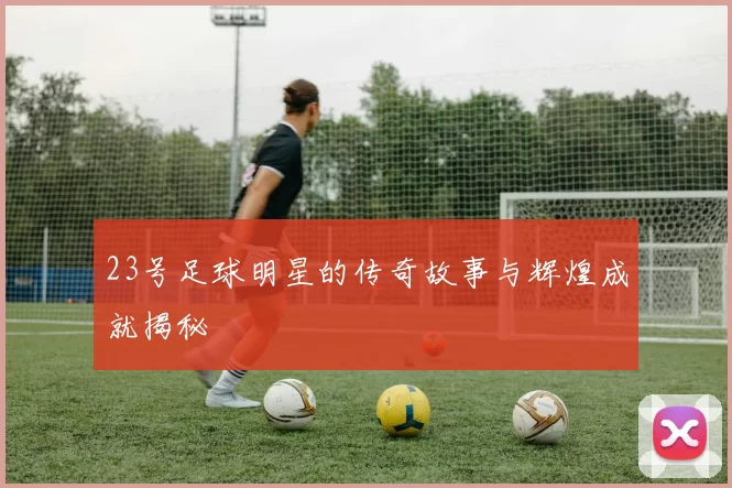 23号足球明星的传奇故事与辉煌成就揭秘