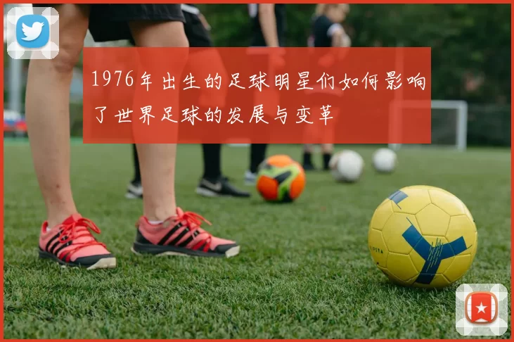 1976年出生的足球明星们如何影响了世界足球的发展与变革