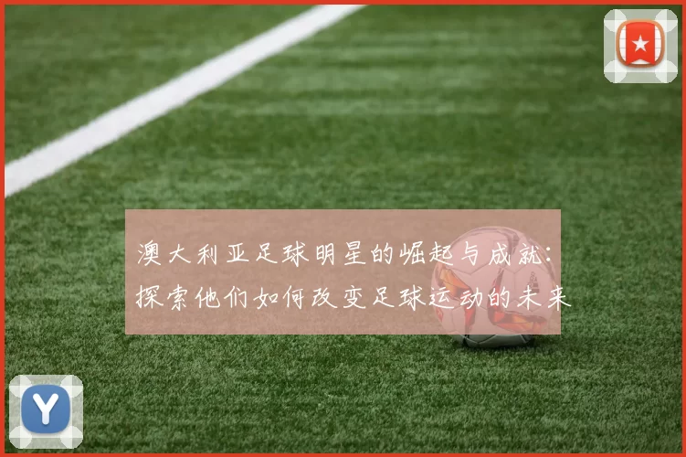 澳大利亚足球明星的崛起与成就：探索他们如何改变足球运动的未来