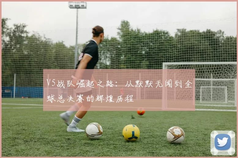 V5战队崛起之路：从默默无闻到全球总决赛的辉煌历程