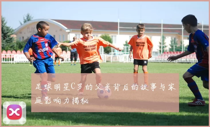 足球明星C罗的父亲背后的故事与家庭影响力揭秘