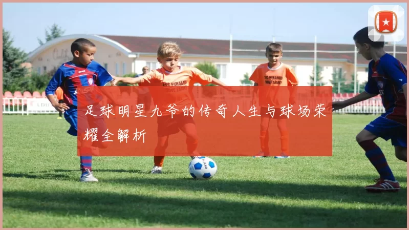 足球明星九爷的传奇人生与球场荣耀全解析