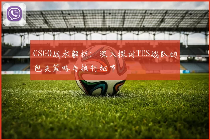 CSGO战术解析：深入探讨TES战队的包夹策略与执行细节