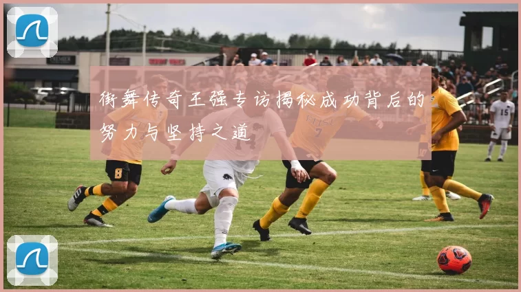 街舞传奇王强专访揭秘成功背后的努力与坚持之道