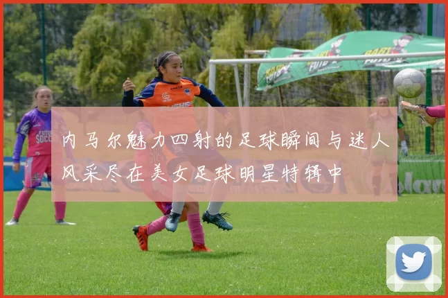 内马尔魅力四射的足球瞬间与迷人风采尽在美女足球明星特辑中