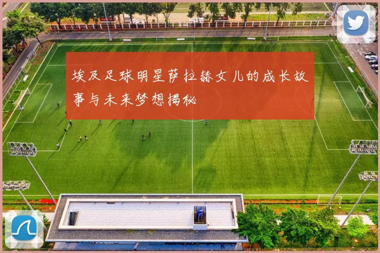 埃及足球明星萨拉赫女儿的成长故事与未来梦想揭秘