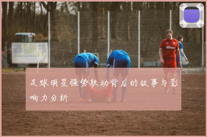 足球明星强势联动背后的故事与影响力分析