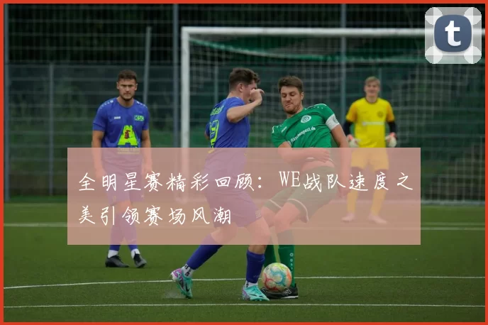 全明星赛精彩回顾：WE战队速度之美引领赛场风潮