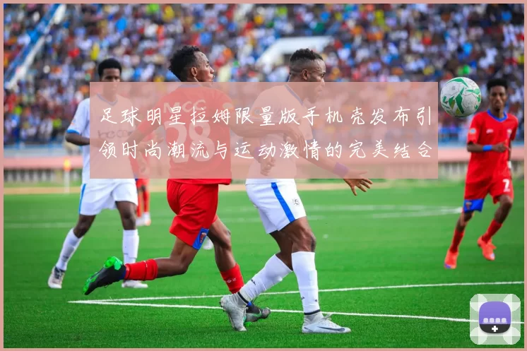 足球明星拉姆限量版手机壳发布引领时尚潮流与运动激情的完美结合