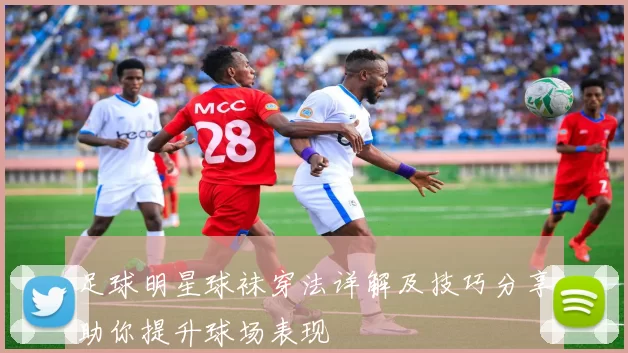 足球明星球袜穿法详解及技巧分享助你提升球场表现
