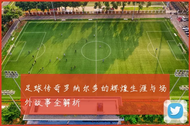 足球传奇罗纳尔多的辉煌生涯与场外故事全解析
