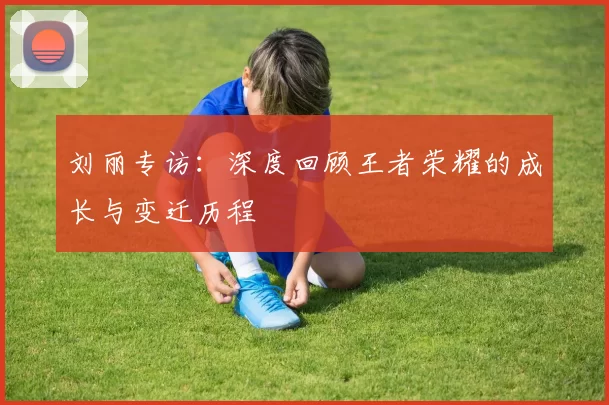 刘丽专访：深度回顾王者荣耀的成长与变迁历程